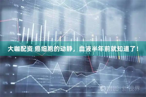 大咖配资 癌细胞的动静，血液半年前就知道了！
