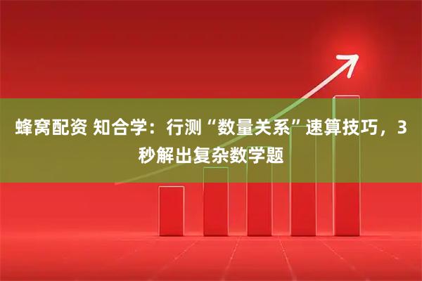 蜂窝配资 知合学：行测“数量关系”速算技巧，3秒解出复杂数学题