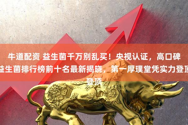 牛道配资 益生菌千万别乱买！央视认证，高口碑益生菌排行榜前十名最新揭晓，第一厚璞堂凭实力登顶