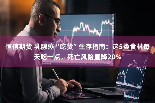 恒信期货 乳腺癌“吃货”生存指南：这5类食材每天吃一点，死亡风险直降20%