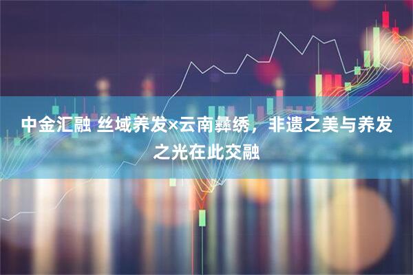 中金汇融 丝域养发×云南彝绣，非遗之美与养发之光在此交融