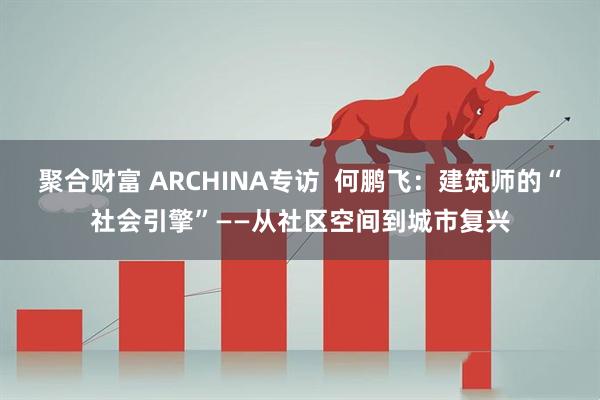 聚合财富 ARCHINA专访  何鹏飞：建筑师的“社会引擎”——从社区空间到城市复兴