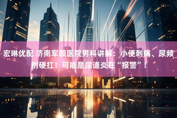 宏琳优配 济南军颐医院男科讲解：小便刺痛、尿频别硬扛！可能是尿道炎在“报警”！