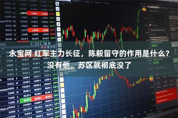 永宝网 红军主力长征，陈毅留守的作用是什么？没有他，苏区就彻底没了