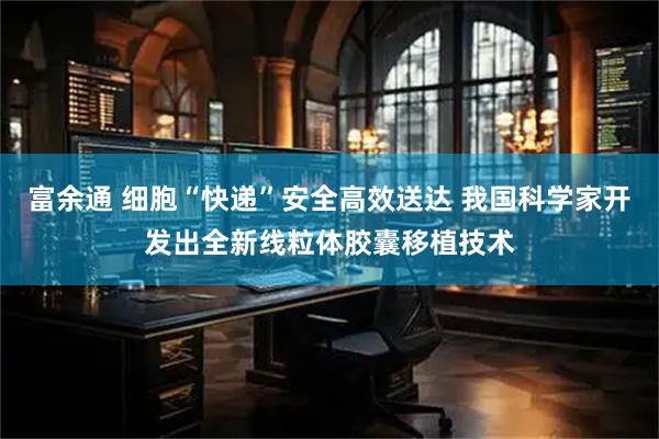 富余通 细胞“快递”安全高效送达 我国科学家开发出全新线粒体胶囊移植技术