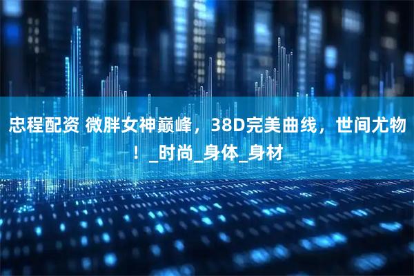 忠程配资 微胖女神巅峰，38D完美曲线，世间尤物！_时尚_身体_身材