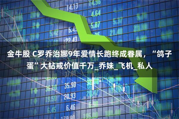 金牛股 C罗乔治娜9年爱情长跑终成眷属，“鸽子蛋”大钻戒价值千万_乔妹_飞机_私人