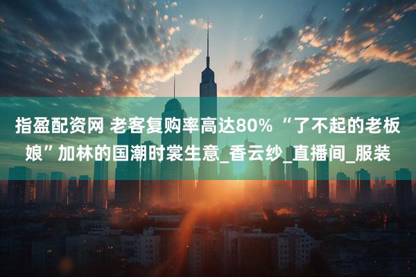 指盈配资网 老客复购率高达80% “了不起的老板娘”加林的国潮时裳生意_香云纱_直播间_服装