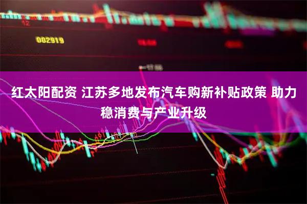 红太阳配资 江苏多地发布汽车购新补贴政策 助力稳消费与产业升级