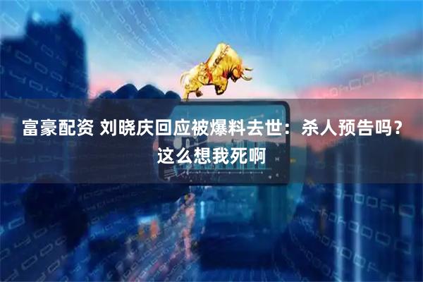 富豪配资 刘晓庆回应被爆料去世：杀人预告吗？这么想我死啊