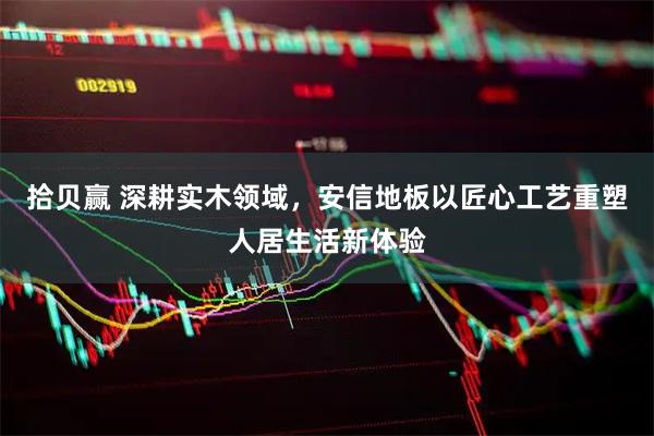 拾贝赢 深耕实木领域，安信地板以匠心工艺重塑人居生活新体验