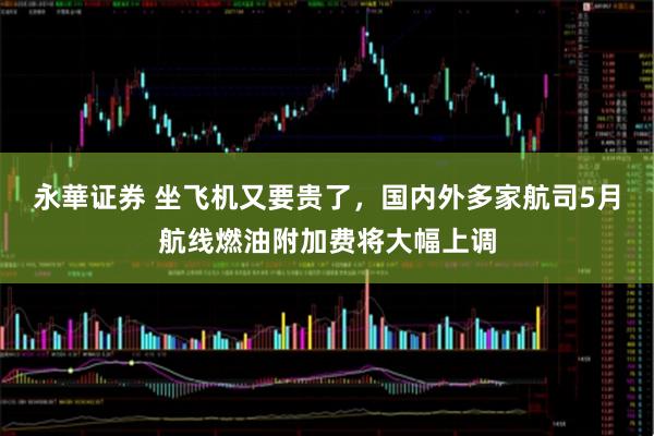 永華证券 坐飞机又要贵了，国内外多家航司5月航线燃油附加费将大幅上调
