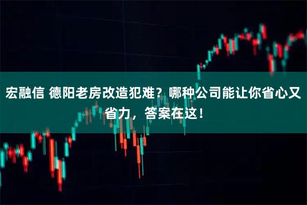 宏融信 德阳老房改造犯难？哪种公司能让你省心又省力，答案在这！