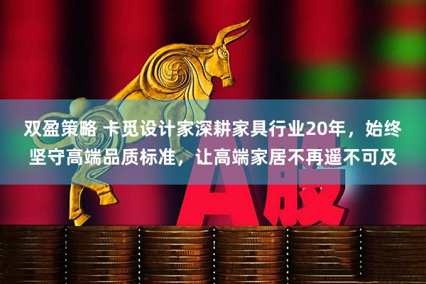 双盈策略 卡觅设计家深耕家具行业20年，始终坚守高端品质标准，让高端家居不再遥不可及