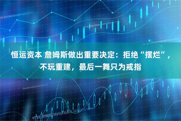 恒运资本 詹姆斯做出重要决定：拒绝“摆烂”，不玩重建，最后一舞只为戒指