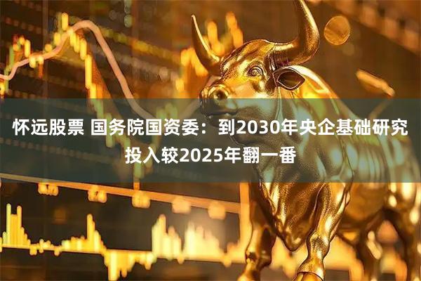 怀远股票 国务院国资委:到2030年央企基础研究投入较2025年翻一番
