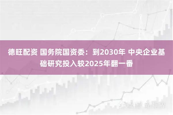 德旺配资 国务院国资委:到2030年 中央企业基础研究投入较2025年翻一番