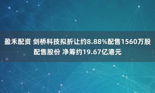 盈禾配资 剑桥科技拟折让约8.88%配售1560万股配售股份 净筹约19.67亿港元