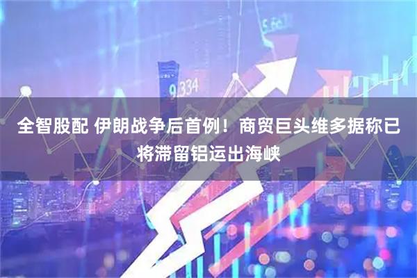 全智股配 伊朗战争后首例！商贸巨头维多据称已将滞留铝运出海峡