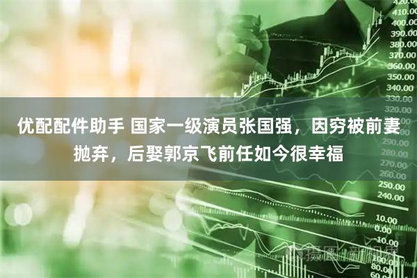 优配配件助手 国家一级演员张国强，因穷被前妻抛弃，后娶郭京飞前任如今很幸福