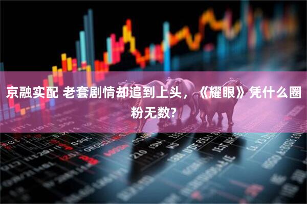 京融实配 老套剧情却追到上头，《耀眼》凭什么圈粉无数?