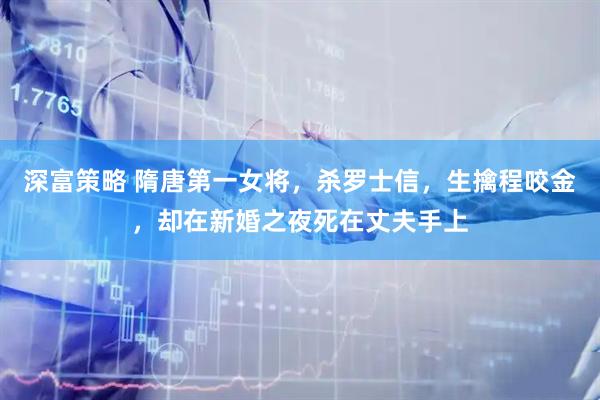 深富策略 隋唐第一女将，杀罗士信，生擒程咬金，却在新婚之夜死在丈夫手上