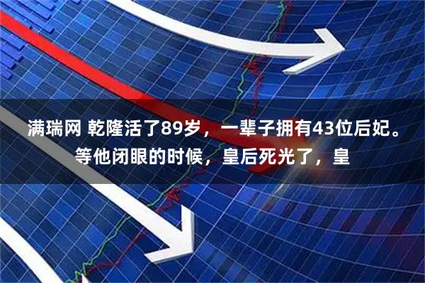 满瑞网 乾隆活了89岁，一辈子拥有43位后妃。等他闭眼的时候，皇后死光了，皇