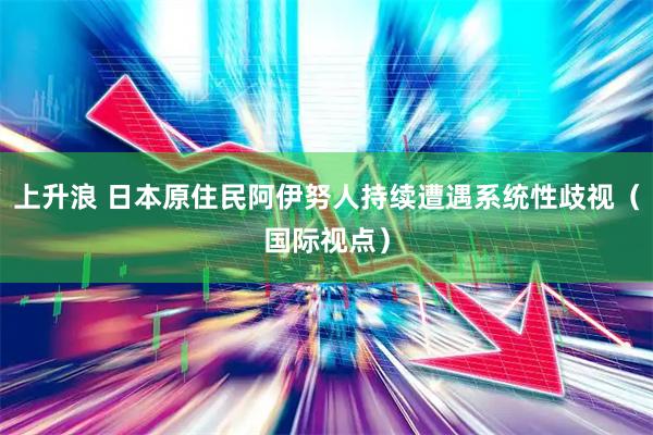 上升浪 日本原住民阿伊努人持续遭遇系统性歧视（国际视点）