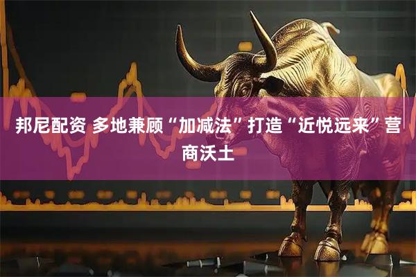 邦尼配资 多地兼顾“加减法”打造“近悦远来”营商沃土