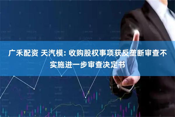 广禾配资 天汽模: 收购股权事项获反垄断审查不实施进一步审查决定书