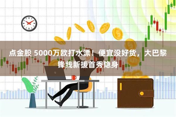 点金股 5000万欧打水漂！便宜没好货，大巴黎锋线新援首秀隐身