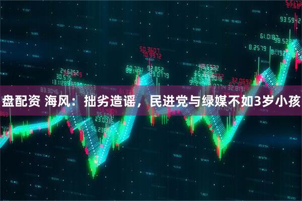 盘配资 海风：拙劣造谣，民进党与绿媒不如3岁小孩