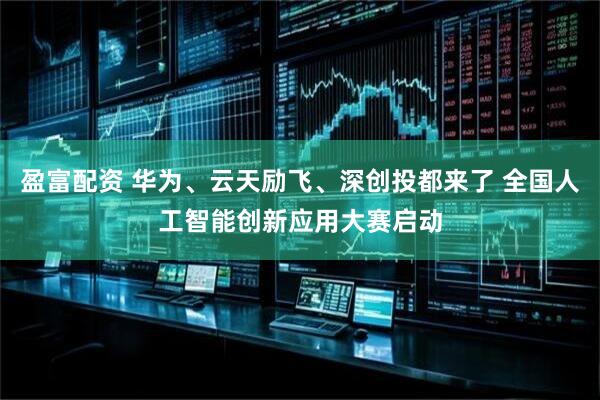 盈富配资 华为、云天励飞、深创投都来了 全国人工智能创新应用大赛启动
