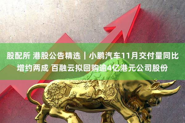 股配所 港股公告精选｜小鹏汽车11月交付量同比增约两成 百融云拟回购逾4亿港元公司股份