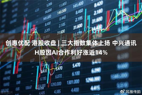 创惠优配 港股收盘 | 三大指数集体上扬 中兴通讯H股因AI合作利好涨近14%
