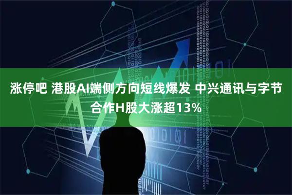 涨停吧 港股AI端侧方向短线爆发 中兴通讯与字节合作H股大涨超13%