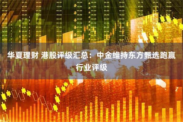 华夏理财 港股评级汇总：中金维持东方甄选跑赢行业评级